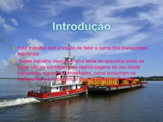  Este trabalho tem o intuito de falar a cerca dos transportes 
marítimos . 
 Neste trabalho insere-se uma série de assuntos entre os 
quais são as vantagens, as desvantagens do uso deste 
transporte, algumas curiosidades, como evoluíram os 
transportes e a importância do uso deles em Portugal. 
 