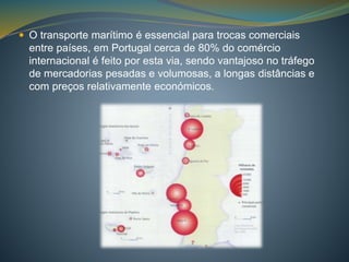  O transporte marítimo é essencial para trocas comerciais 
entre países, em Portugal cerca de 80% do comércio 
internacional é feito por esta via, sendo vantajoso no tráfego 
de mercadorias pesadas e volumosas, a longas distâncias e 
com preços relativamente económicos. 
 