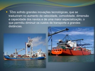  Têm sofrido grandes inovações tecnológicas, que se 
traduziram no aumento da velocidade, comodidade, dimensão 
e capacidade dos navios e de uma maior especialização, o 
que permitiu diminuir os custos de transporte a grandes 
distâncias. 
 