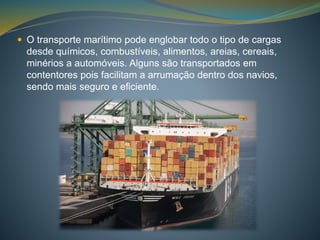  O transporte marítimo pode englobar todo o tipo de cargas 
desde químicos, combustíveis, alimentos, areias, cereais, 
minérios a automóveis. Alguns são transportados em 
contentores pois facilitam a arrumação dentro dos navios, 
sendo mais seguro e eficiente. 
 