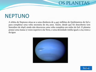 OS PLANETAS

NEPTUNO
A órbita de Neptuno situa-se a uma distância de 4.497 milhões de Quilómetros do Sol e
para completar uma volta necessita de 165 anos. Assim, desde que foi descoberto (em
Setembro de 1846) ainda não descreveu uma volta completa em redor do Sol. O planeta
possui uma massa 17 vezes superior à da Terra, e uma densidade média igual a 1,64 vezes a
da água

Índice

 