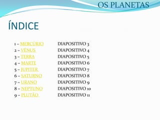 OS PLANETAS

ÍNDICE
1 – MERCÚRIO
2 – VÉNUS
3 – TERRA
4 – MARTE
5 – JUPITER
6 – SATURNO
7 – URANO
8 – NEPTUNO
9 – PLUTÃO

DIAPOSITIVO 3
DIAPOSITIVO 4
DIAPOSITIVO 5
DIAPOSITIVO 6
DIAPOSITIVO 7
DIAPOSITIVO 8
DIAPOSITIVO 9
DIAPOSITIVO 10
DIAPOSITIVO 11

 