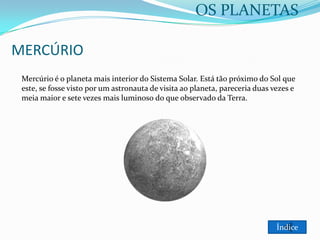 OS PLANETAS
MERCÚRIO
Mercúrio é o planeta mais interior do Sistema Solar. Está tão próximo do Sol que
este, se fosse visto por um astronauta de visita ao planeta, pareceria duas vezes e
meia maior e sete vezes mais luminoso do que observado da Terra.

Índice

 