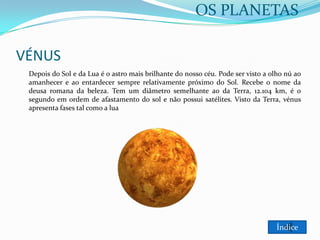 OS PLANETAS

VÉNUS
Depois do Sol e da Lua é o astro mais brilhante do nosso céu. Pode ser visto a olho nú ao
amanhecer e ao entardecer sempre relativamente próximo do Sol. Recebe o nome da
deusa romana da beleza. Tem um diâmetro semelhante ao da Terra, 12.104 km, é o
segundo em ordem de afastamento do sol e não possui satélites. Visto da Terra, vénus
apresenta fases tal como a lua

Índice

 