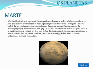 OS PLANETAS

MARTE
Conhecido desde a Antiguidade, Marte pode ser observado a olho nú distinguindo-se no
céu pela sua cor avermelhada (devido a presença de óxido de ferro - ferrugem - no seu
solo). Talvez por isso recebe o nome do deus da guerra romano (o mesmo Ares da
mitologia grega). Tem diâmetro de 6.787 km, é cerca de oito vezes menor do que a Terra e
a sua temperatura varia de 17º C a -120º C. Seu dia dura cerca de 37.5 minutos a mais que o
nosso. Possui dois pequenos satélites, descobertos em 1877: Fobos, com 21 km de
diâmetro, e Deimos, com 12 km.

Índice

 