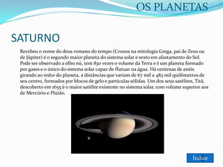 OS PLANETAS

SATURNO
Recebeu o nome do deus romano do tempo (Cronos na mitologia Grega, pai de Zeus ou
de Júpiter) é o segundo maior planeta do sistema solar e sexto em afastamento do Sol.
Pode ser observado a olho nú, tem 830 vezes o volume da Terra e é um planeta formado
por gases e o único do sistema solar capaz de flutuar na água. Há centenas de anéis
girando ao redor do planeta, a distâncias que variam de 67 mil a 483 mil quilômetros de
seu centro, formados por blocos de gelo e partículas sólidas. Um dos seus satélites, Titã,
descoberto em 1655 é o maior satélite existente no sistema solar, com volume superior aos
de Mercúrio e Plutão.

Índice

 