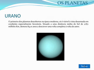 OS PLANETAS

URANO
O primeiro dos planetas descobertos na época moderna, só é visível à vista desarmada em
condições especialmente favoráveis. Situado a uma distância média do Sol de 2.871
milhões Km, demora 84,01 anos a descrever uma volta completa à volta do astro.

Índice

 