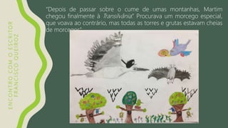 ENCONTROCOMOESCRITOR
FRANCISCOQUEIROZ
“Depois de passar sobre o cume de umas montanhas, Martim
chegou finalmente à Transilvânia.” Procurava um morcego especial,
que voava ao contrário, mas todas as torres e grutas estavam cheias
de morcegos”.
 
