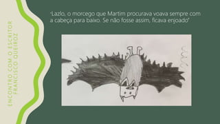 ENCONTROCOMOESCRITOR
FRANCISCOQUEIROZ “Lazlo, o morcego que Martim procurava voava sempre com
a cabeça para baixo. Se não fosse assim, ficava enjoado”
 