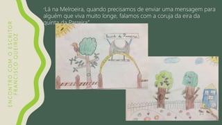 ENCONTROCOMOESCRITOR
FRANCISCOQUEIROZ
“Lá na Melroeira, quando precisamos de enviar uma mensagem para
alguém que viva muito longe, falamos com a coruja da eira da
quinta da Parreira”
 