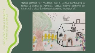 ENCONTROCOMOESCRITOR
FRANCISCOQUEIROZ
“Nada parecia ter mudado. Até a Cecília continuava a
rondar a quinta da Parreira”. “Estava mesmo pertinho de
casa! Até o pisco Sardanisco apareceu logo por ali.”
 