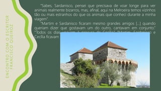 ENCONTROCOMOESCRITOR
FRANCISCOQUEIROZ
“Sabes, Sardanisco, pensei que precisava de voar longe para ver
animais realmente bizarros, mas, afinal, aqui na Melroeira temos vizinhos
tão ou mais estranhos do que os animais que conheci durante a minha
viagem”.
“Martim e Sardanisco ficaram mesmo grandes amigos […] quando
queriam dizer que gostavam um do outro, cantavam em conjunto.”
“Todos os dias voavam à procura de Cecília.” “Martim, Sardanisco e
Cecília ficavam horas sob o velho alpendre”.
 
