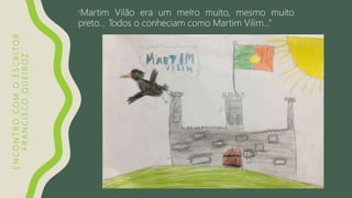 ENCONTROCOMOESCRITOR
FRANCISCOQUEIROZ
“Martim Vilão era um melro muito, mesmo muito
preto… Todos o conheciam como Martim Vilim…”
 