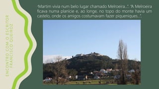 ENCONTROCOMOESCRITOR
FRANCISCOQUEIROZ
“Martim vivia num belo lugar chamado Melroeira…”. “A Melroeira
ficava numa planície e, ao longe, no topo do monte havia um
castelo, onde os amigos costumavam fazer piqueniques…”.
 