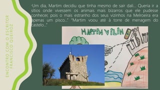 ENCONTROCOMOESCRITOR
FRANCISCOQUEIROZ
“Um dia, Martim decidiu que tinha mesmo de sair dali… Queria ir a
sítios onde vivessem os animais mais bizarros que ele pudesse
conhecer, pois o mais estranho dos seus vizinhos na Melroeira era
apenas um pisco…” “Martim voou até à torre de menagem do
castelo…”
 