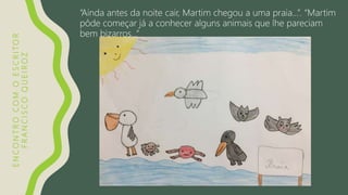 ENCONTROCOMOESCRITOR
FRANCISCOQUEIROZ
“Ainda antes da noite cair, Martim chegou a uma praia…”. “Martim
pôde começar já a conhecer alguns animais que lhe pareciam
bem bizarros…”
 