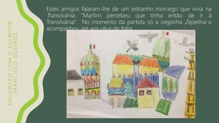 ENCONTROCOMOESCRITOR
FRANCISCOQUEIROZ
Estes amigos falaram-lhe de um estranho morcego que vivia na
Transilvânia. “Martim percebeu que tinha então de ir à
Transilvânia”. No momento da partida só a cegonha Zepelina o
acompanhou até aos céus de Itália.
 
