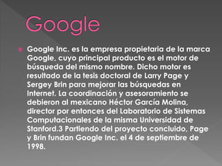  Google Inc. es la empresa propietaria de la marca
Google, cuyo principal producto es el motor de
búsqueda del mismo nombre. Dicho motor es
resultado de la tesis doctoral de Larry Page y
Sergey Brin para mejorar las búsquedas en
Internet. La coordinación y asesoramiento se
debieron al mexicano Héctor García Molina,
director por entonces del Laboratorio de Sistemas
Computacionales de la misma Universidad de
Stanford.3 Partiendo del proyecto concluido, Page
y Brin fundan Google Inc. el 4 de septiembre de
1998.
 