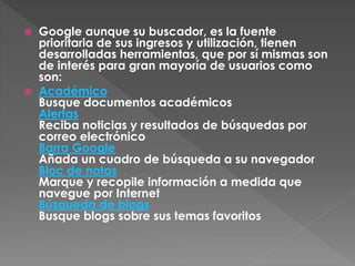  Google aunque su buscador, es la fuente
prioritaria de sus ingresos y utilización, tienen
desarrolladas herramientas, que por sí mismas son
de interés para gran mayoría de usuarios como
son:
 Académico
Busque documentos académicos
Alertas
Reciba noticias y resultados de búsquedas por
correo electrónico
Barra Google
Añada un cuadro de búsqueda a su navegador
Bloc de notas
Marque y recopile información a medida que
navegue por Internet
Búsqueda de blogs
Busque blogs sobre sus temas favoritos
 