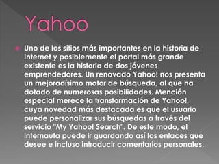  Uno de los sitios más importantes en la historia de
Internet y posiblemente el portal más grande
existente es la historia de dos jóvenes
emprendedores. Un renovado Yahoo! nos presenta
un mejoradísimo motor de búsqueda, al que ha
dotado de numerosas posibilidades. Mención
especial merece la transformación de Yahoo!,
cuya novedad más destacada es que el usuario
puede personalizar sus búsquedas a través del
servicio "My Yahoo! Search". De este modo, el
internauta puede ir guardando así los enlaces que
desee e incluso introducir comentarios personales.
 