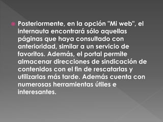  Posteriormente, en la opción "Mi web", el
internauta encontrará sólo aquellas
páginas que haya consultado con
anterioridad, similar a un servicio de
favoritos. Además, el portal permite
almacenar direcciones de sindicación de
contenidos con el fin de rescatarlas y
utilizarlas más tarde. Además cuenta con
numerosas herramientas útiles e
interesantes.
 