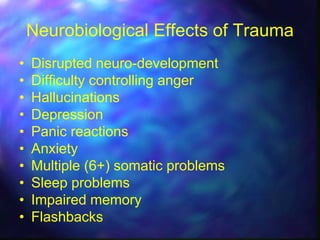 Neurobiological Effects of Trauma
•   Disrupted neuro-development
•   Difficulty controlling anger
•   Hallucinations
•   Depression
•   Panic reactions
•   Anxiety
•   Multiple (6+) somatic problems
•   Sleep problems
•   Impaired memory
•   Flashbacks
 