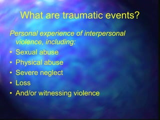 What are traumatic events?
Personal experience of interpersonal
  violence, including:
• Sexual abuse
• Physical abuse
• Severe neglect
• Loss
• And/or witnessing violence
 