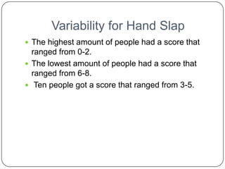 Variability for Hand Slap
 The highest amount of people had a score that
  ranged from 0-2.
 The lowest amount of people had a score that
  ranged from 6-8.
 Ten people got a score that ranged from 3-5.
 