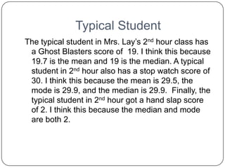 Typical Student
The typical student in Mrs. Lay’s 2nd hour class has
 a Ghost Blasters score of 19. I think this because
 19.7 is the mean and 19 is the median. A typical
 student in 2nd hour also has a stop watch score of
 30. I think this because the mean is 29.5, the
 mode is 29.9, and the median is 29.9. Finally, the
 typical student in 2nd hour got a hand slap score
 of 2. I think this because the median and mode
 are both 2.
 