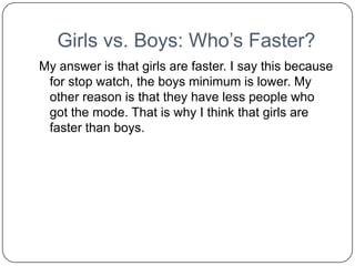 Girls vs. Boys: Who’s Faster?
My answer is that girls are faster. I say this because
 for stop watch, the boys minimum is lower. My
 other reason is that they have less people who
 got the mode. That is why I think that girls are
 faster than boys.
 