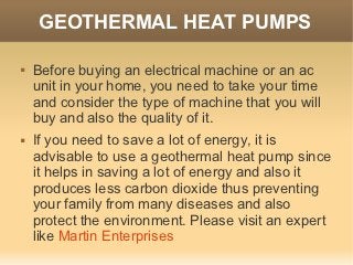 GEOTHERMAL HEAT PUMPS

   Before buying an electrical machine or an ac
    unit in your home, you need to take your time
    and consider the type of machine that you will
    buy and also the quality of it.
   If you need to save a lot of energy, it is
    advisable to use a geothermal heat pump since
    it helps in saving a lot of energy and also it
    produces less carbon dioxide thus preventing
    your family from many diseases and also
    protect the environment. Please visit an expert
    like Martin Enterprises
 