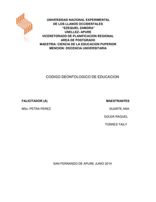 UNIVERSIDAD NACIONAL EXPERIMENTAL
DE LOS LLANOS OCCIDENTALES
“EZEQUIEL ZAMORA”
UNELLEZ- APURE
VICERETORADO DE PLANIFICACION REGIONAL
AREA DE POSTGRADO
MAESTRIA: CIENCIA DE LA EDUCACION PUPERIOR
MENCION: DOCENCIA UNIVERSITARIA
CODIGO DEONTOLOGICO DE EDUCACION
FALICITADOR (A) MAESTRANTES
MSc: PETRA PEREZ DUARTE ANA
SOLER RAQUEL
TORRES TAILY
SAN FERNANDO DE APURE JUNIO 2014
 