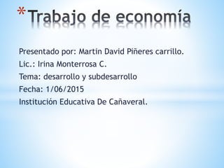 Presentado por: Martin David Piñeres carrillo.
Lic.: Irina Monterrosa C.
Tema: desarrollo y subdesarrollo
Fecha: 1/06/2015
Institución Educativa De Cañaveral.
*
 