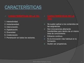 CARACTERÍSTICAS
 CARACTERÍSTICAS DE LA TIC:
1. Interactividad.
2. Instantaneidad.
3. Interconexión.
4. Digitalización.
5. Diversidad.
6. Colaboración.
7. Penetración en todos los sectores.
 CARACTERÍSTICAS DE LA
TEC:
 Se suelen aplicar a los contenidos de
las asignaturas.
 Son innovaciones altamente
transferibles pero dentro de un mismo
área de conocimiento.
 Esfuerzo continuo.
 Es la innovación más habitual en la
formación.
 Suelen ser progresivas.
Martin Nolberto Rodríguez Tenorio 5
 
