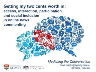 Mediating the Conversation
fiona.martin@sydney.edu.au
@media_republik
Getting my two cents worth in:
access, interaction, participation
and social inclusion
in online news
commenting
 