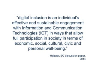 “digital inclusion is an individual’s
effective and sustainable engagement
with Information and Communication
Technologies (ICT) in ways that allow
full participation in society in terms of
economic, social, cultural, civic and
personal well-being.”
Helsper, EC discussion paper,
2014
 