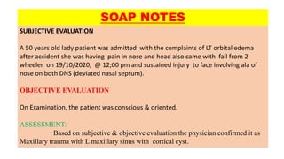 SUBJECTIVE EVALUATION
A 50 years old lady patient was admitted with the complaints of LT orbital edema
after accident she was having pain in nose and head also came with fall from 2
wheeler on 19/10/2020, @ 12;00 pm and sustained injury to face involving ala of
nose on both DNS (deviated nasal septum).
OBJECTIVE EVALUATION
On Examination, the patient was conscious & oriented.
ASSESSMENT:
Based on subjective & objective evaluation the physician confirmed it as
Maxillary trauma with L maxillary sinus with cortical cyst.
SOAP NOTES
 