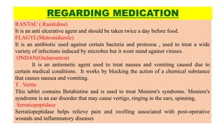 REGARDING MEDICATION
RANTAC ( Ranitidine)
It is an anti ulcerative agent and should be taken twice a day before food.
FLAGYL(Metronidazole)
It is an antibiotic used against certain bacteria and protozoa , used to treat a wide
variety of infections induced by microbes but it wont stand against viruses.
ONDAN(Ondansetron)
It is an antiemetic agent used to treat nausea and vomiting caused due to
certain medical conditions. It works by blocking the action of a chemical substance
that causes nausea and vomiting.
T . Vertin
This tablet contains Betahistine and is used to treat Meniere's syndrome. Meniere's
syndrome is an ear disorder that may cause vertigo, ringing in the ears, spinning,
Serratiopeptidase
Serratiopeptidase helps relieve pain and swelling associated with post-operative
wounds and inflammatory diseases
 