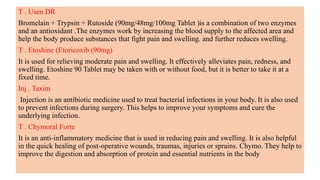 T . Usen DR
Bromelain + Trypsin + Rutoside (90mg/48mg/100mg Tablet )is a combination of two enzymes
and an antioxidant .The enzymes work by increasing the blood supply to the affected area and
help the body produce substances that fight pain and swelling. and further reduces swelling.
T . Etoshine (Etoricoxib (90mg)
It is used for relieving moderate pain and swelling. It effectively alleviates pain, redness, and
swelling. Etoshine 90 Tablet may be taken with or without food, but it is better to take it at a
fixed time.
Inj . Taxim
Injection is an antibiotic medicine used to treat bacterial infections in your body. It is also used
to prevent infections during surgery. This helps to improve your symptoms and cure the
underlying infection.
T . Chymoral Forte
It is an anti-inflammatory medicine that is used in reducing pain and swelling. It is also helpful
in the quick healing of post-operative wounds, traumas, injuries or sprains. Chymo. They help to
improve the digestion and absorption of protein and essential nutrients in the body
 
