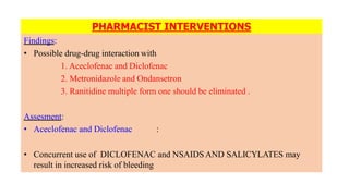 PHARMACIST INTERVENTIONS
Findings:
• Possible drug-drug interaction with
1. Aceclofenac and Diclofenac
2. Metronidazole and Ondansetron
3. Ranitidine multiple form one should be eliminated .
Assesment:
• Aceclofenac and Diclofenac :
• Concurrent use of DICLOFENAC and NSAIDS AND SALICYLATES may
result in increased risk of bleeding
 