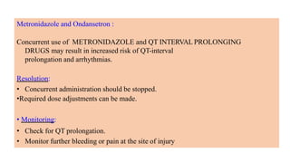 Metronidazole and Ondansetron :
Concurrent use of METRONIDAZOLE and QT INTERVAL PROLONGING
DRUGS may result in increased risk of QT-interval
prolongation and arrhythmias.
Resolution:
• Concurrent administration should be stopped.
•Required dose adjustments can be made.
• Monitoring:
• Check for QT prolongation.
• Monitor further bleeding or pain at the site of injury
 