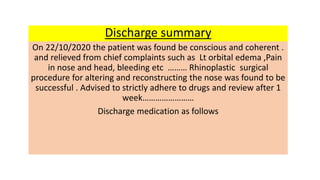 Discharge summary
On 22/10/2020 the patient was found be conscious and coherent .
and relieved from chief complaints such as Lt orbital edema ,Pain
in nose and head, bleeding etc ……… Rhinoplastic surgical
procedure for altering and reconstructing the nose was found to be
successful . Advised to strictly adhere to drugs and review after 1
week……………………
Discharge medication as follows
 