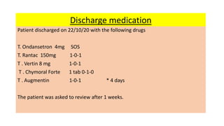 Discharge medication
Patient discharged on 22/10/20 with the following drugs
T. Ondansetron 4mg SOS
T. Rantac 150mg 1-0-1
T . Vertin 8 mg 1-0-1
T . Chymoral Forte 1 tab 0-1-0
T . Augmentin 1-0-1 * 4 days
The patient was asked to review after 1 weeks.
 