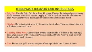RHINOPLASTY RECOVERY CARE INSTRUCTIONS
• Drip Pad. Use the Drip Pad for at least 48 hours .Change the drip pad gauzes every
10-20 minutes initially as needed. Apply a THICK layer of Vaseline ointment on
each NEW gauze before placing under the nose to keep nostrils moist.
• Stitches. Do not cut, pick at, or try to remove the stitches. They are dissolvable and
will dissolve on their own
• Cleaning of the Nose. Gently clean around your nostrils 4-6 times a day starting 2
days after surgery with Hydrogen Peroxide soaked Q-tips. Apply a thick layer of
Vaseline after each cleaning
• Cast. Do not cut, pull, or trim any part of the tape of the cast. Leave it alone.
 