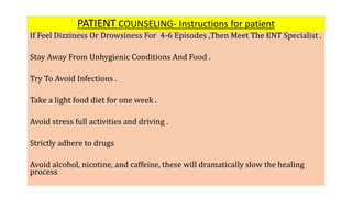 PATIENT COUNSELING- Instructions for patient
If Feel Dizziness Or Drowsiness For 4-6 Episodes ,Then Meet The ENT Specialist .
Stay Away From Unhygienic Conditions And Food .
Try To Avoid Infections .
Take a light food diet for one week .
Avoid stress full activities and driving .
Strictly adhere to drugs
Avoid alcohol, nicotine, and caffeine, these will dramatically slow the healing
process
 