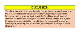DISCUSSION
Facial trauma, also called maxillofacial trauma, is any physical trauma to
the face. Facial trauma can involve soft tissue injuries such as burns,
lacerations and bruises, or fractures of the facial bones such as nasal
fractures and fractures of the jaw, as well as trauma such as eye injuries.
Symptoms are specific to the type of injury; for example, fractures may
involve pain, swelling, loss of function, or changes in the shape of facial
structures
 