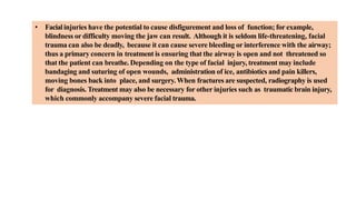 • Facialinjuries have the potential to cause disfigurement and loss of function; for example,
blindness or difficulty moving the jaw can result. Although it is seldom life-threatening, facial
trauma can also be deadly, because it can cause severe bleeding or interference with the airway;
thus a primary concern in treatment is ensuring that the airway is open and not threatened so
that the patient can breathe. Depending on the type of facial injury, treatment may include
bandaging and suturing of open wounds, administration of ice, antibiotics and pain killers,
moving bones back into place, and surgery.When fractures are suspected, radiography is used
for diagnosis. Treatment may also be necessary for other injuries such as traumatic brain injury,
which commonly accompany severe facial trauma.
 