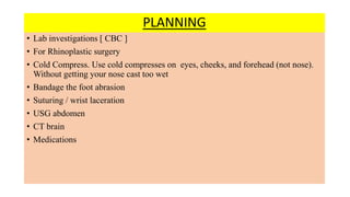 PLANNING
• Lab investigations [ CBC ]
• For Rhinoplastic surgery
• Cold Compress. Use cold compresses on eyes, cheeks, and forehead (not nose).
Without getting your nose cast too wet
• Bandage the foot abrasion
• Suturing / wrist laceration
• USG abdomen
• CT brain
• Medications
 
