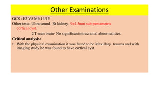 Other Examinations
GCS : E3 V5 M6 14/15
Other tests: Ultra sound- Rt kidney- 9x4.5mm sub pentametric
cortical cyst.
CT scan brain- No significant intracranial abnormalities.
Critical analysis:
• With the physical examination it was found to be Maxillary trauma and with
imaging study he was found to have cortical cyst.
 