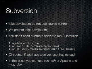 Subversion
Idiot developers do not use source control
We are not idiot developers
You don’t need a remote server to run Subversion

$ svnadmin create /repo
$ svn mkdir file:///repo/pc07/{,/trunk}
$ svn co file:///repo/pc07/trunk pc07 # our project

Of course, if you have a server, use that instead!
In this case, you can use svn+ssh or Apache and
mod_dav